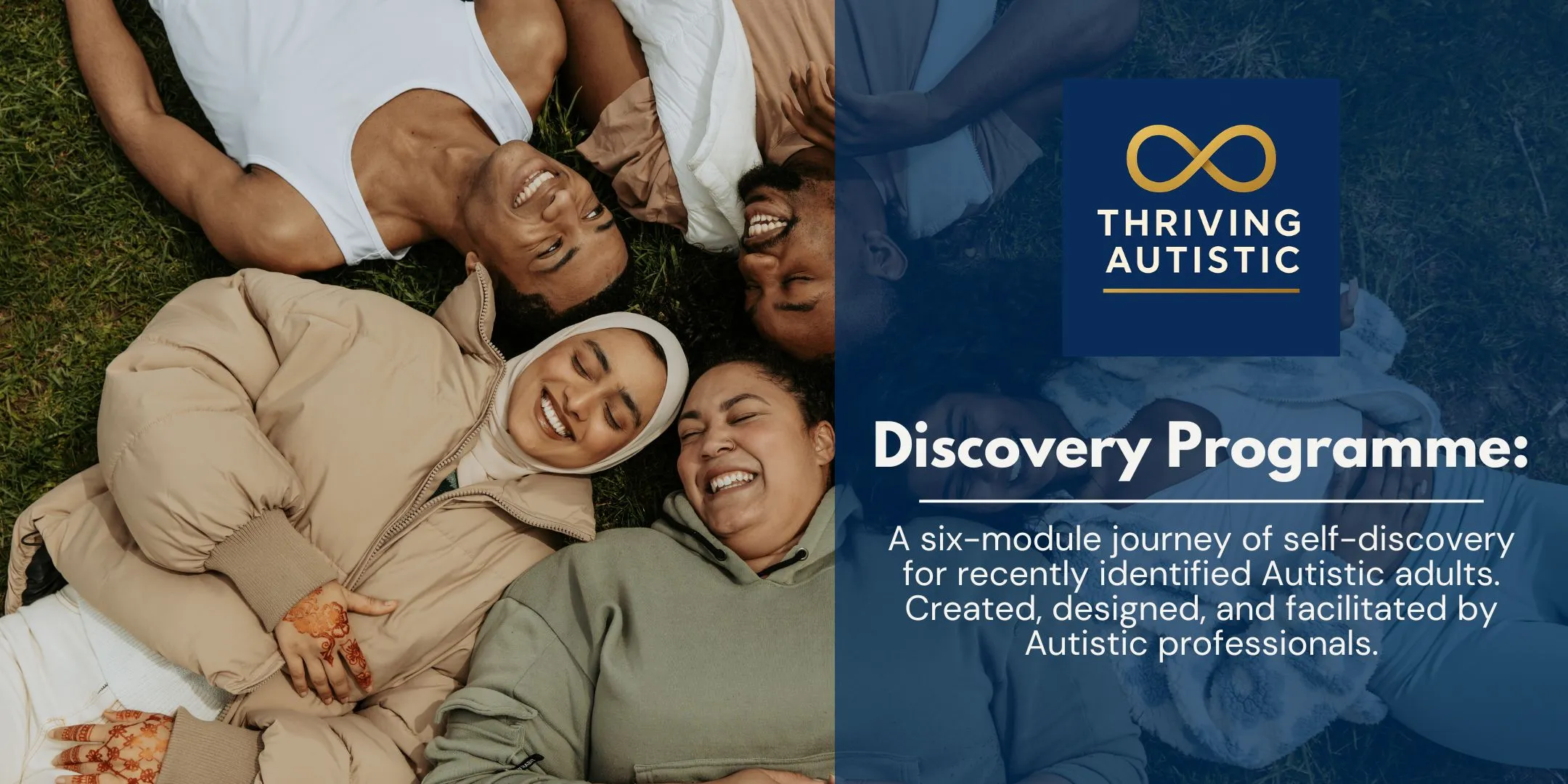 This image combines a warm, community-focused photograph with clear programme information. On the left, a group of people are lying on the grass in a circle, heads close together, smiling and laughing. Their expressions feel relaxed and joyful, suggesting trust, connection, and shared experience. The diversity within the group is visible in appearance and clothing, reinforcing a sense of inclusivity and belonging. On the right, there is a dark blue panel with the Thriving Autistic logo at the top (an infinity symbol above the name). Below, the text reads: “Discovery Programme:” A six-module journey of self-discovery for recently identified Autistic adults. Created, designed, and facilitated by Autistic professionals.