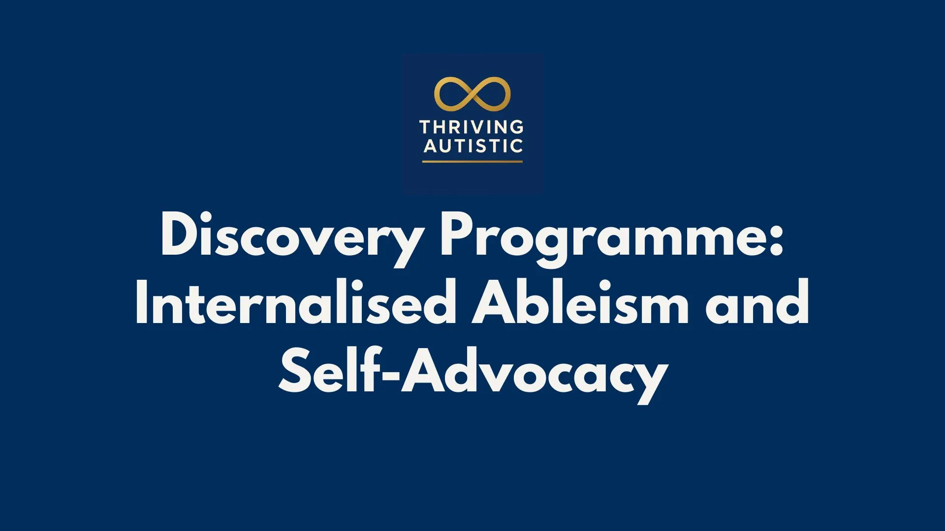 A clean, dark blue graphic featuring the Thriving Autistic logo at the top, with a gold infinity symbol above the organisation’s name. Centered below, large bold white text reads: “Discovery Programme: Internalised Ableism and Self-Advocacy.” The layout is simple and uncluttered, designed for clear readability and strong visual contrast.